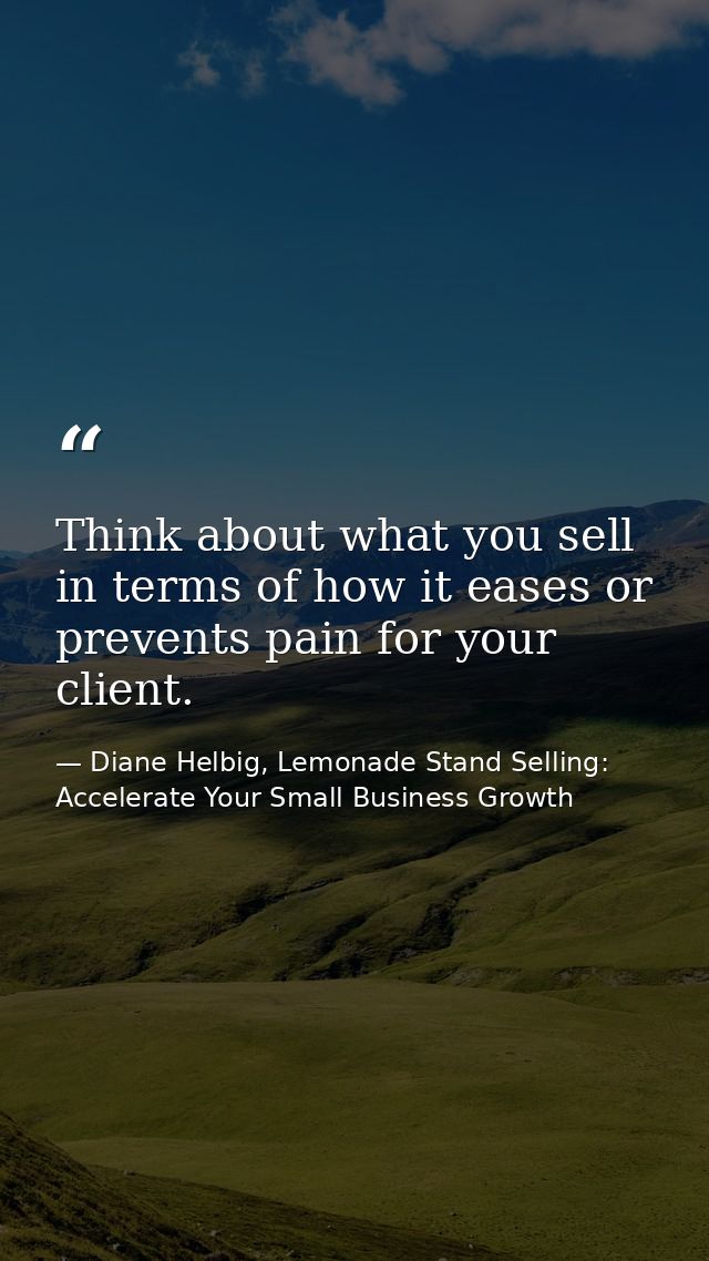 Think about what you sell in terms of how it eases or prevents pain for your client. — Diane Helbig, Lemonade Stand Selling: Accelerate Your Small Business Growth
