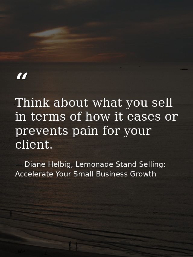Think about what you sell in terms of how it eases or prevents pain for your client. — Diane Helbig, Lemonade Stand Selling: Accelerate Your Small Business Growth