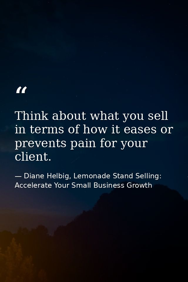 Think about what you sell in terms of how it eases or prevents pain for your client. — Diane Helbig, Lemonade Stand Selling: Accelerate Your Small Business Growth