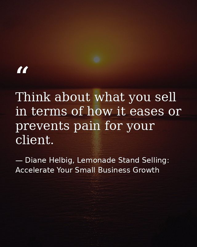Think about what you sell in terms of how it eases or prevents pain for your client. — Diane Helbig, Lemonade Stand Selling: Accelerate Your Small Business Growth