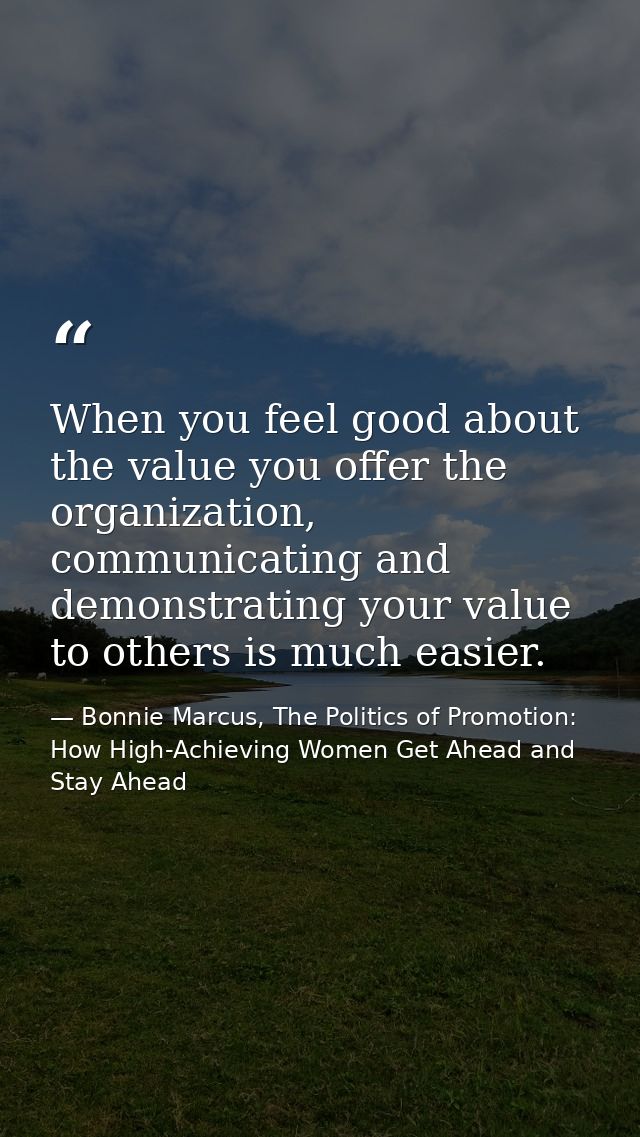 When you feel good about the value you offer the organization, communicating and demonstrating your value to others is m — Bonnie Marcus, The Politics of Promotion: How High-Achieving Women Get Ahead and Stay Ahead