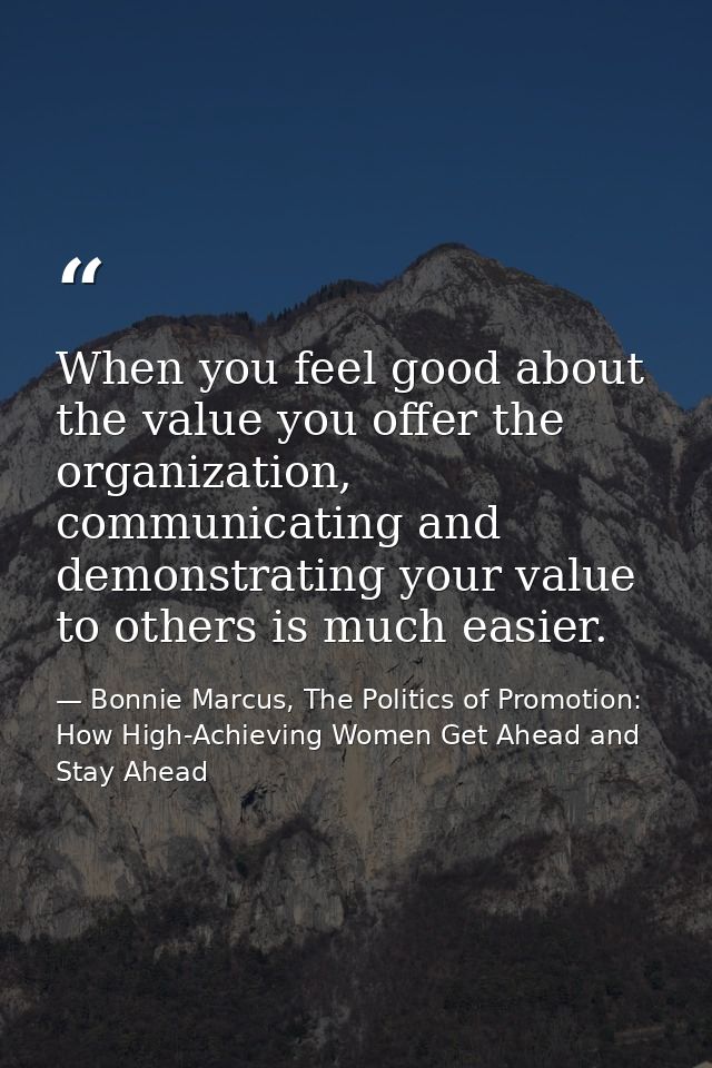When you feel good about the value you offer the organization, communicating and demonstrating your value to others is m — Bonnie Marcus, The Politics of Promotion: How High-Achieving Women Get Ahead and Stay Ahead