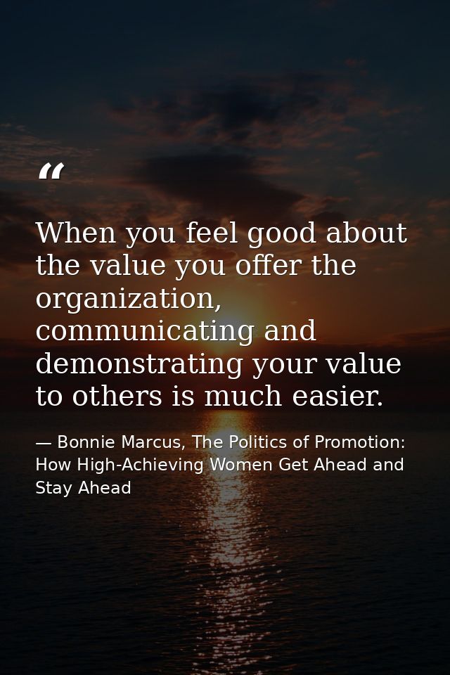 When you feel good about the value you offer the organization, communicating and demonstrating your value to others is m — Bonnie Marcus, The Politics of Promotion: How High-Achieving Women Get Ahead and Stay Ahead