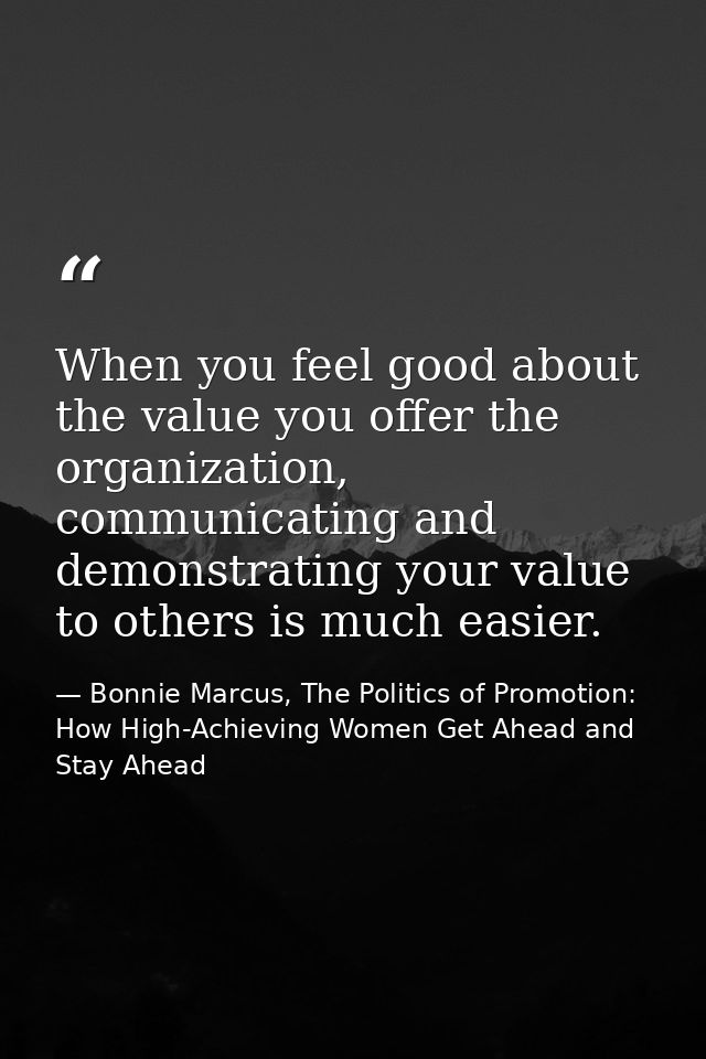 When you feel good about the value you offer the organization, communicating and demonstrating your value to others is m — Bonnie Marcus, The Politics of Promotion: How High-Achieving Women Get Ahead and Stay Ahead