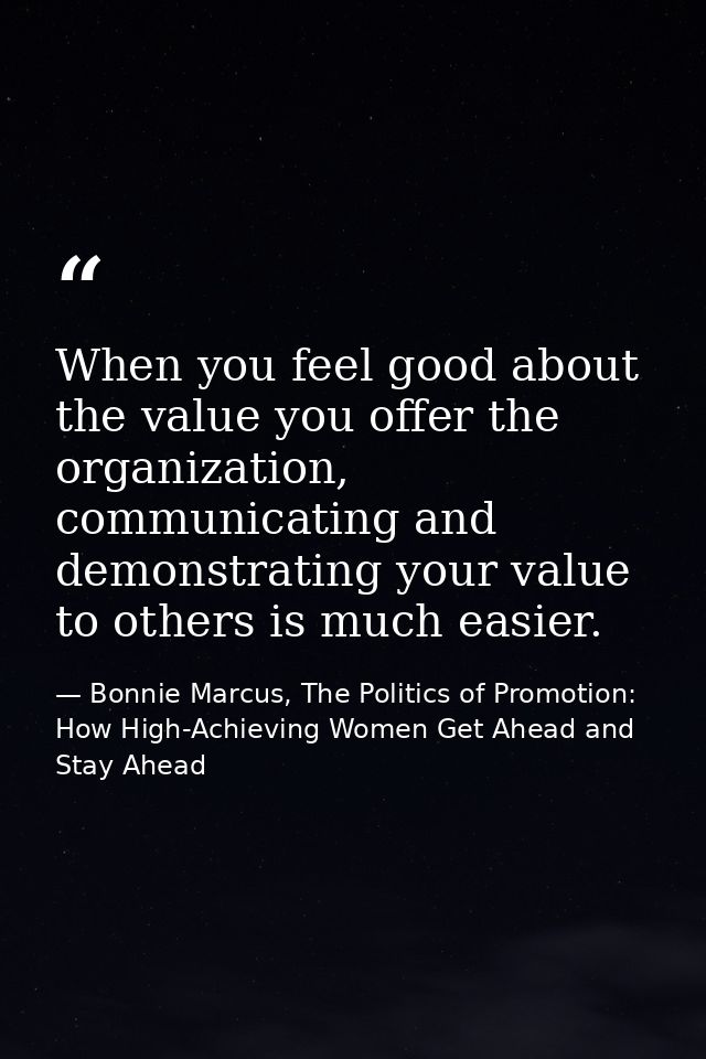 When you feel good about the value you offer the organization, communicating and demonstrating your value to others is m — Bonnie Marcus, The Politics of Promotion: How High-Achieving Women Get Ahead and Stay Ahead