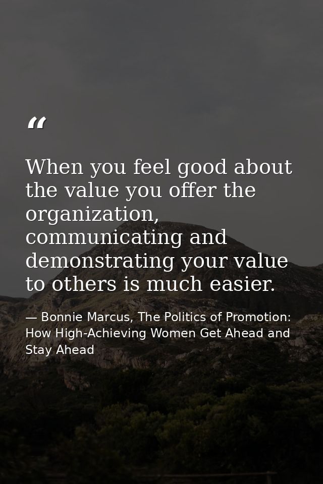 When you feel good about the value you offer the organization, communicating and demonstrating your value to others is m — Bonnie Marcus, The Politics of Promotion: How High-Achieving Women Get Ahead and Stay Ahead