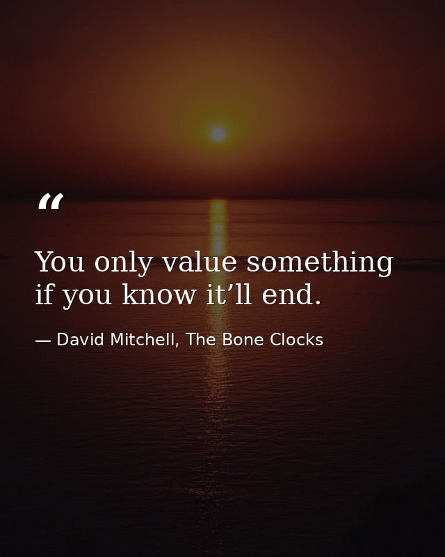 You only value something if you know it’ll end. — David Mitchell, The Bone Clocks
