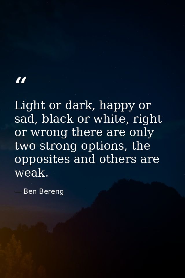 Light or dark, happy or sad, black or white, right or wrong there are only two strong options, the opposites and others  — Ben Bereng
