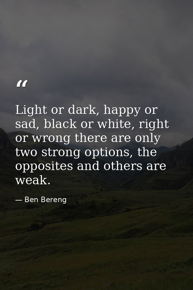 Light or dark, happy or sad, black or white, right or wrong there are only two strong options, the opposites and others  — Ben Bereng