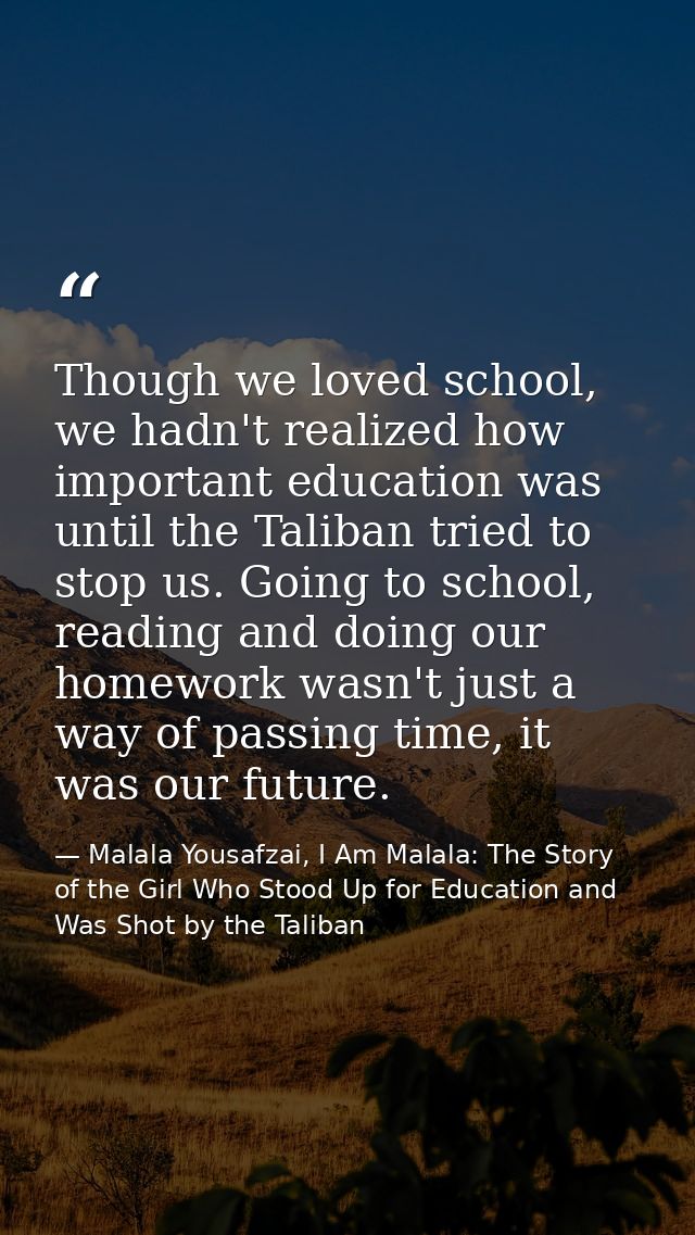 Though we loved school, we hadn't realized how important education was until the Taliban tried to stop us. Going to scho — Malala Yousafzai, I Am Malala: The Story of the Girl Who Stood Up for Education and Was Shot by the Taliban
