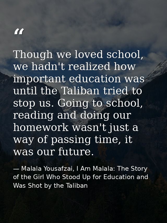 Though we loved school, we hadn't realized how important education was until the Taliban tried to stop us. Going to scho — Malala Yousafzai, I Am Malala: The Story of the Girl Who Stood Up for Education and Was Shot by the Taliban