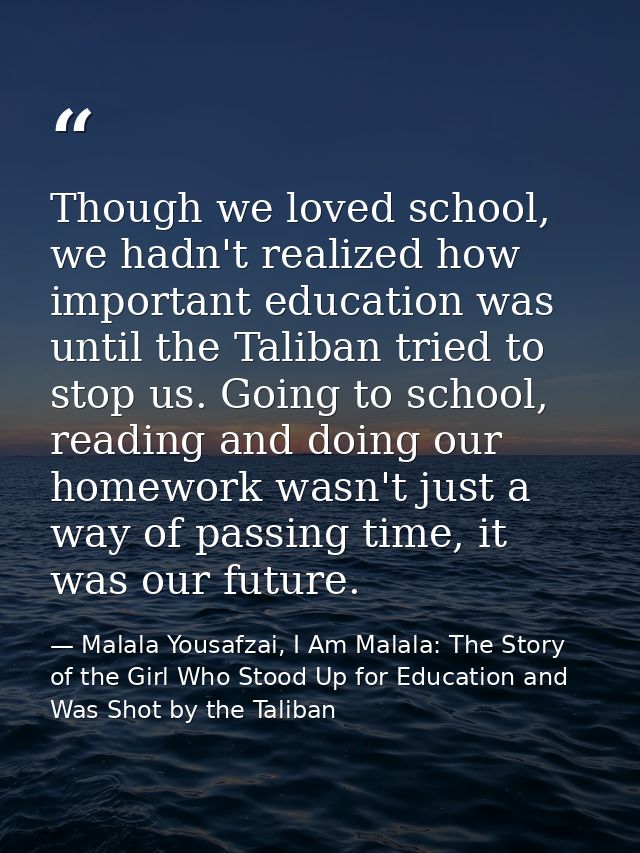 Though we loved school, we hadn't realized how important education was until the Taliban tried to stop us. Going to scho — Malala Yousafzai, I Am Malala: The Story of the Girl Who Stood Up for Education and Was Shot by the Taliban