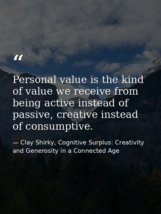 Personal value is the kind of value we receive from being active instead of passive, creative instead of consumptive. — Clay Shirky, Cognitive Surplus: Creativity and Generosity in a Connected Age