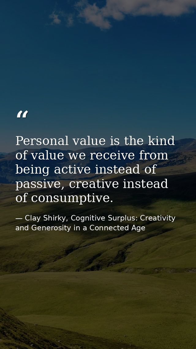 Personal value is the kind of value we receive from being active instead of passive, creative instead of consumptive. — Clay Shirky, Cognitive Surplus: Creativity and Generosity in a Connected Age