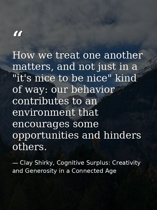 How we treat one another matters, and not just in a "it's nice to be nice" kind of way: our behavior contributes to an e — Clay Shirky, Cognitive Surplus: Creativity and Generosity in a Connected Age