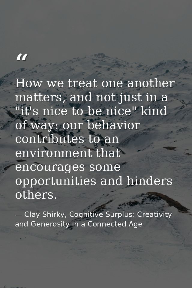 How we treat one another matters, and not just in a "it's nice to be nice" kind of way: our behavior contributes to an e — Clay Shirky, Cognitive Surplus: Creativity and Generosity in a Connected Age