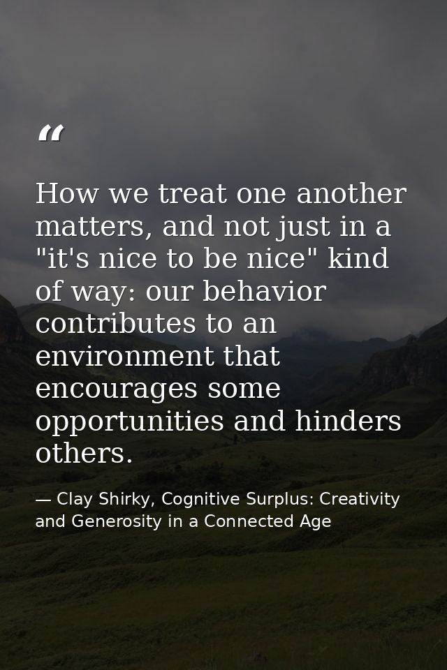 How we treat one another matters, and not just in a "it's nice to be nice" kind of way: our behavior contributes to an e — Clay Shirky, Cognitive Surplus: Creativity and Generosity in a Connected Age