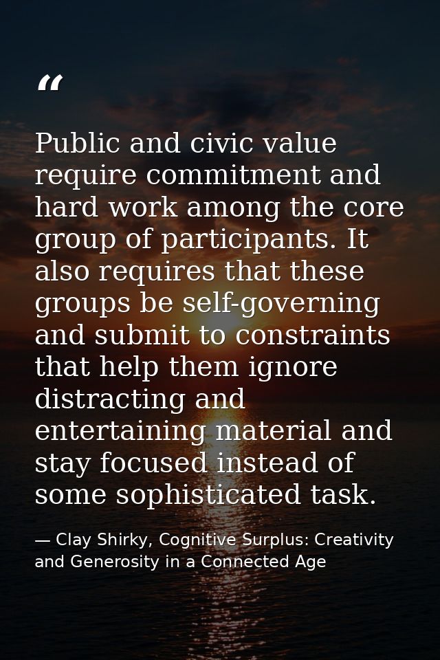 Public and civic value require commitment and hard work among the core group of participants. It also requires that thes — Clay Shirky, Cognitive Surplus: Creativity and Generosity in a Connected Age