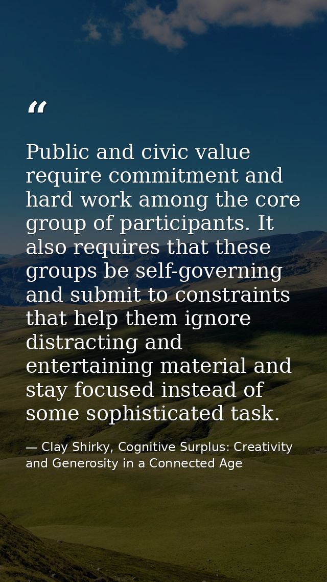 Public and civic value require commitment and hard work among the core group of participants. It also requires that thes — Clay Shirky, Cognitive Surplus: Creativity and Generosity in a Connected Age