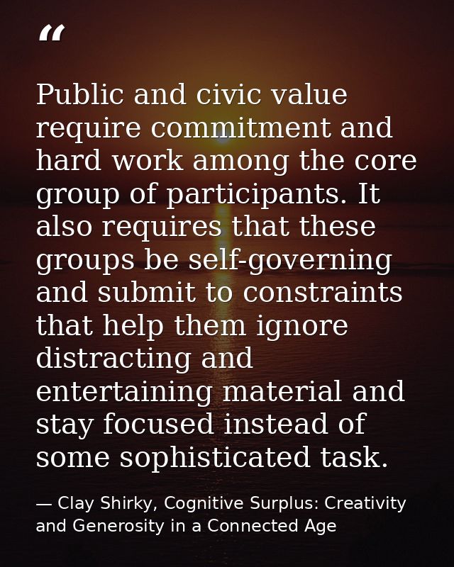 Public and civic value require commitment and hard work among the core group of participants. It also requires that thes — Clay Shirky, Cognitive Surplus: Creativity and Generosity in a Connected Age