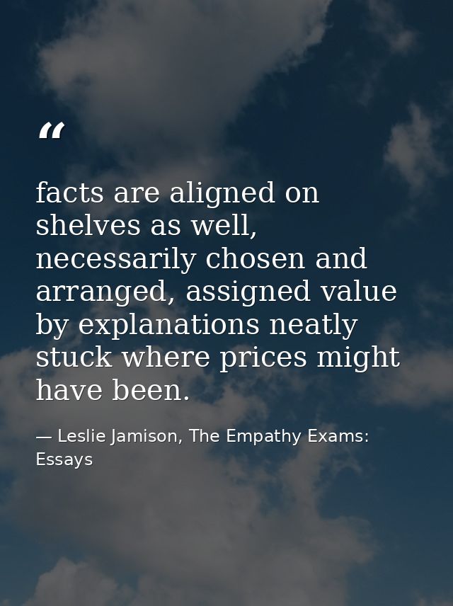 facts are aligned on shelves as well, necessarily chosen and arranged, assigned value by explanations neatly stuck where — Leslie Jamison, The Empathy Exams: Essays