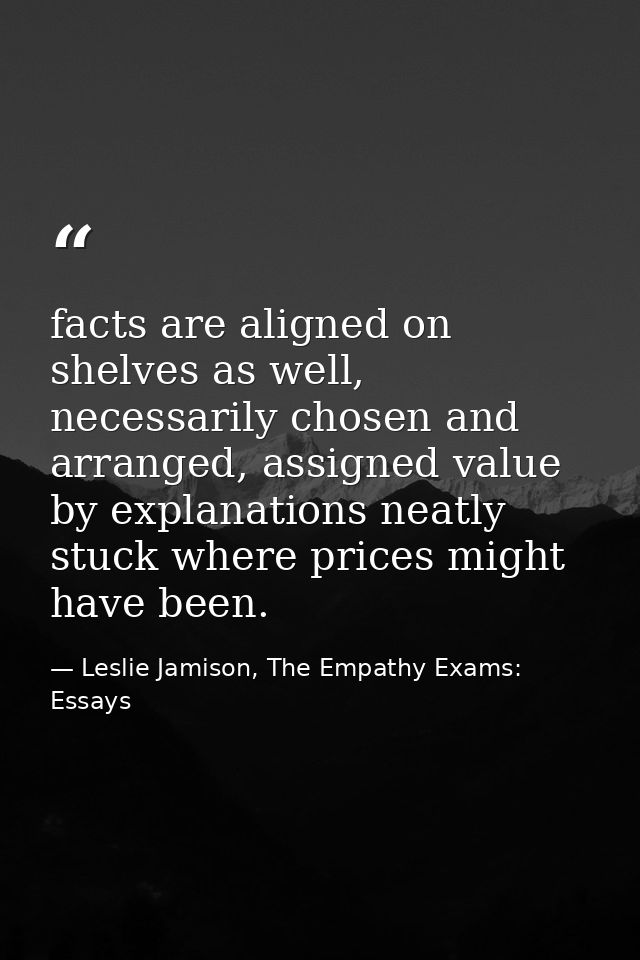 facts are aligned on shelves as well, necessarily chosen and arranged, assigned value by explanations neatly stuck where — Leslie Jamison, The Empathy Exams: Essays