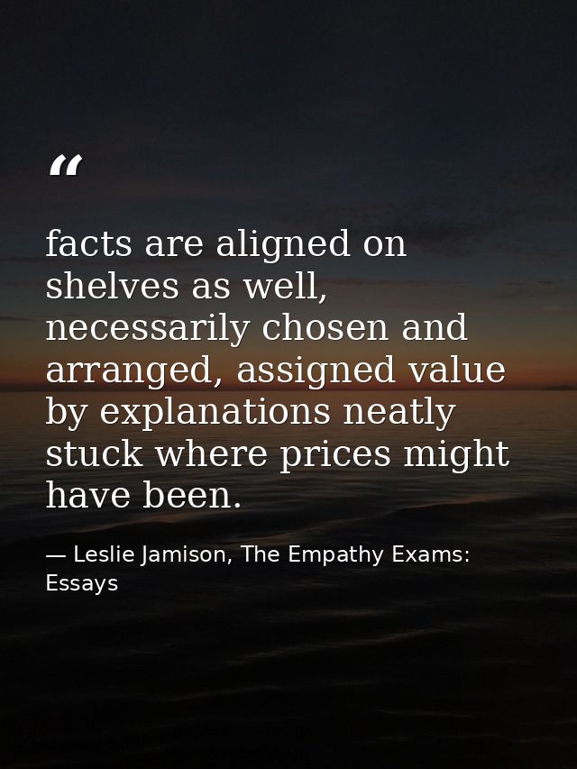 facts are aligned on shelves as well, necessarily chosen and arranged, assigned value by explanations neatly stuck where — Leslie Jamison, The Empathy Exams: Essays