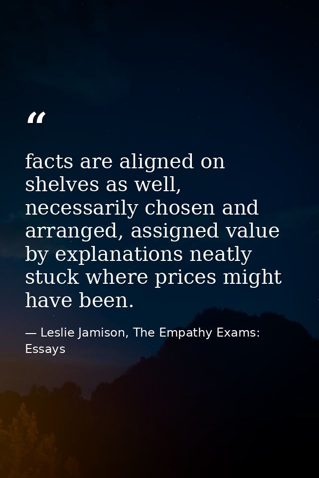 facts are aligned on shelves as well, necessarily chosen and arranged, assigned value by explanations neatly stuck where — Leslie Jamison, The Empathy Exams: Essays