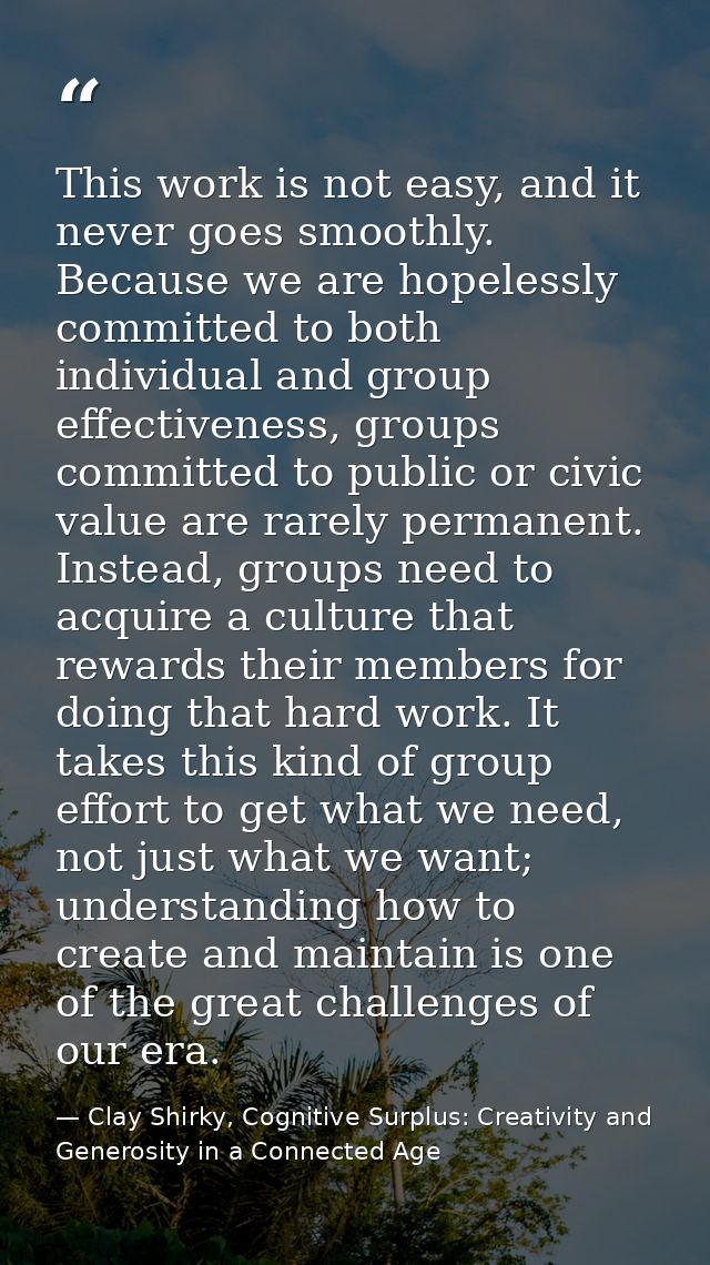 This work is not easy, and it never goes smoothly. Because we are hopelessly committed to both individual and group effe — Clay Shirky, Cognitive Surplus: Creativity and Generosity in a Connected Age