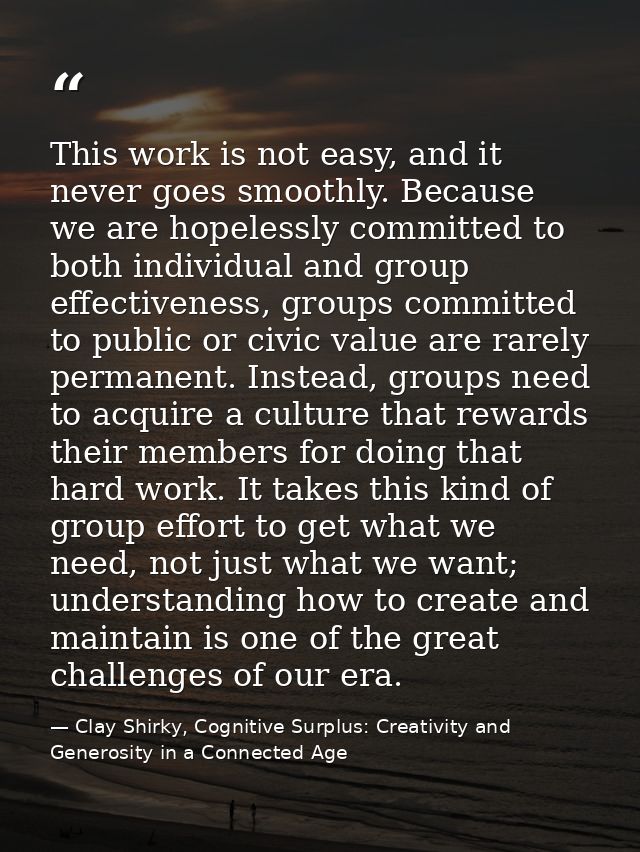 This work is not easy, and it never goes smoothly. Because we are hopelessly committed to both individual and group effe — Clay Shirky, Cognitive Surplus: Creativity and Generosity in a Connected Age