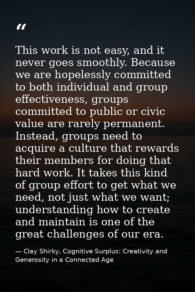This work is not easy, and it never goes smoothly. Because we are hopelessly committed to both individual and group effe — Clay Shirky, Cognitive Surplus: Creativity and Generosity in a Connected Age