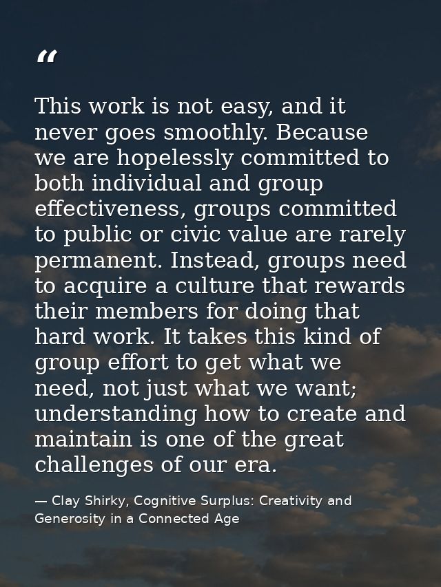 This work is not easy, and it never goes smoothly. Because we are hopelessly committed to both individual and group effe — Clay Shirky, Cognitive Surplus: Creativity and Generosity in a Connected Age