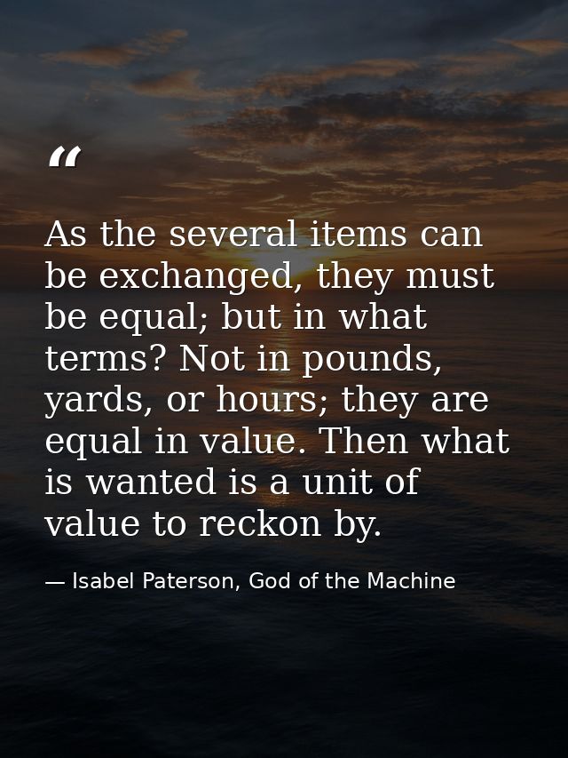 As the several items can be exchanged, they must be equal; but in what terms? Not in pounds, yards, or hours; they are e — Isabel Paterson, God of the Machine