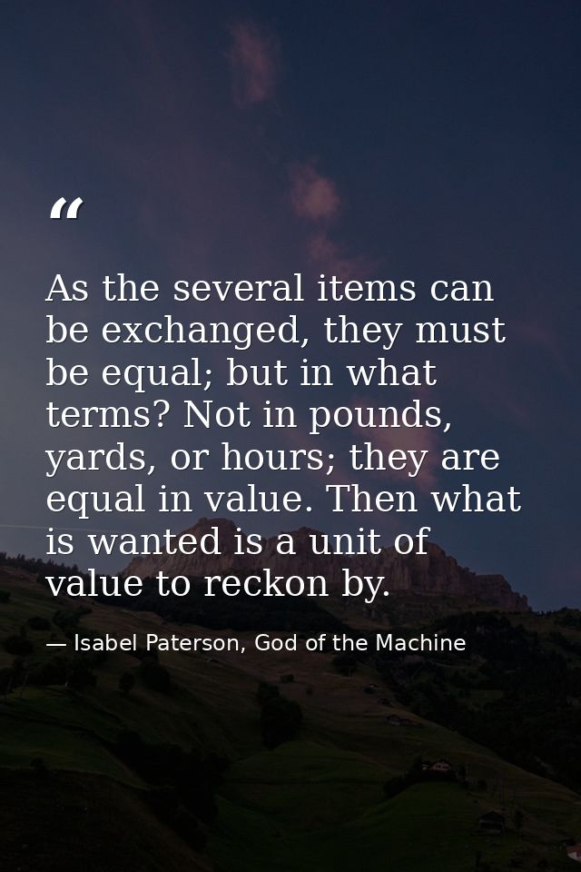 As the several items can be exchanged, they must be equal; but in what terms? Not in pounds, yards, or hours; they are e — Isabel Paterson, God of the Machine