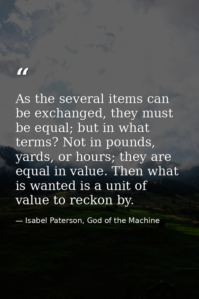 As the several items can be exchanged, they must be equal; but in what terms? Not in pounds, yards, or hours; they are e — Isabel Paterson, God of the Machine