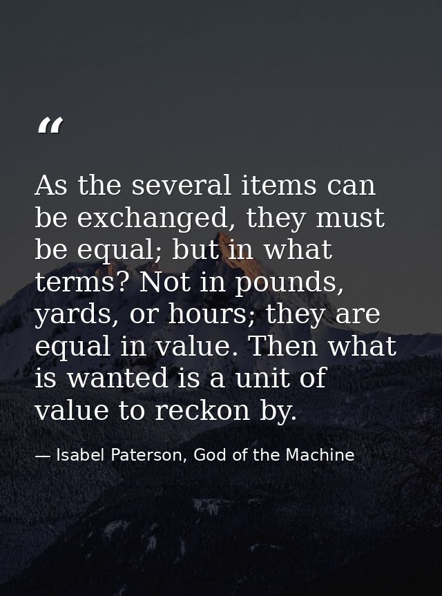 As the several items can be exchanged, they must be equal; but in what terms? Not in pounds, yards, or hours; they are e — Isabel Paterson, God of the Machine