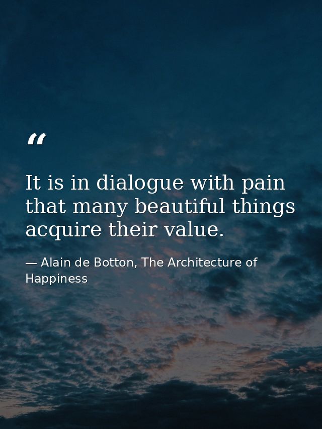 It is in dialogue with pain that many beautiful things acquire their value. — Alain de Botton, The Architecture of Happiness