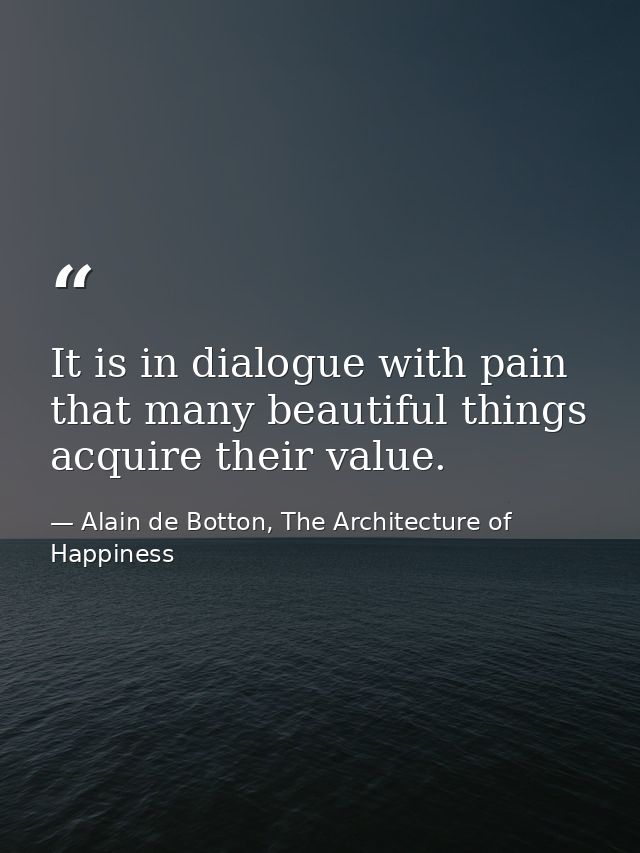 It is in dialogue with pain that many beautiful things acquire their value. — Alain de Botton, The Architecture of Happiness