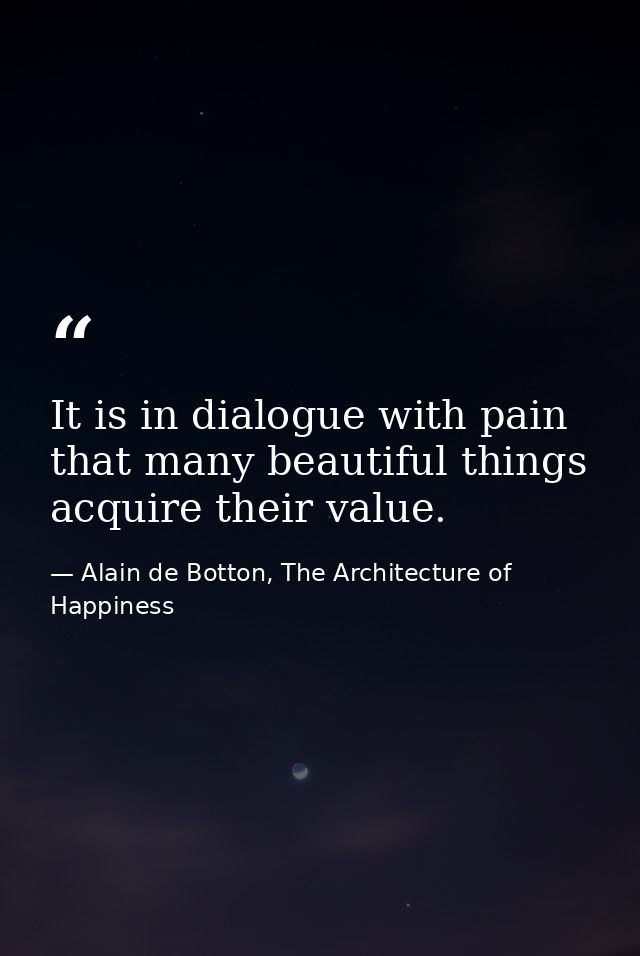 It is in dialogue with pain that many beautiful things acquire their value. — Alain de Botton, The Architecture of Happiness