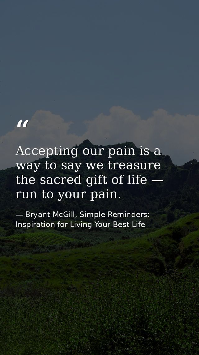 Accepting our pain is a way to say we treasure the sacred gift of life — run to your pain. — Bryant McGill, Simple Reminders: Inspiration for Living Your Best Life