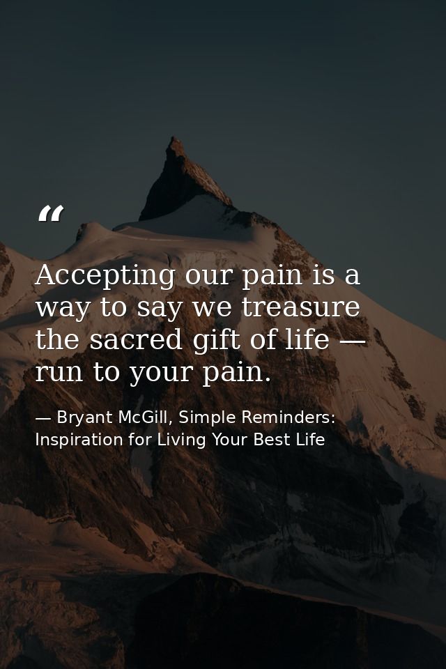 Accepting our pain is a way to say we treasure the sacred gift of life — run to your pain. — Bryant McGill, Simple Reminders: Inspiration for Living Your Best Life