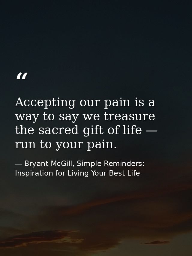 Accepting our pain is a way to say we treasure the sacred gift of life — run to your pain. — Bryant McGill, Simple Reminders: Inspiration for Living Your Best Life