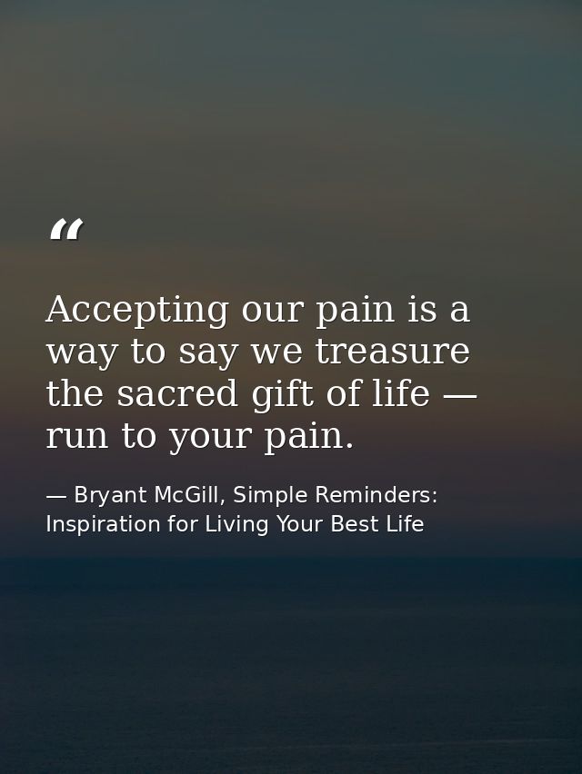 Accepting our pain is a way to say we treasure the sacred gift of life — run to your pain. — Bryant McGill, Simple Reminders: Inspiration for Living Your Best Life