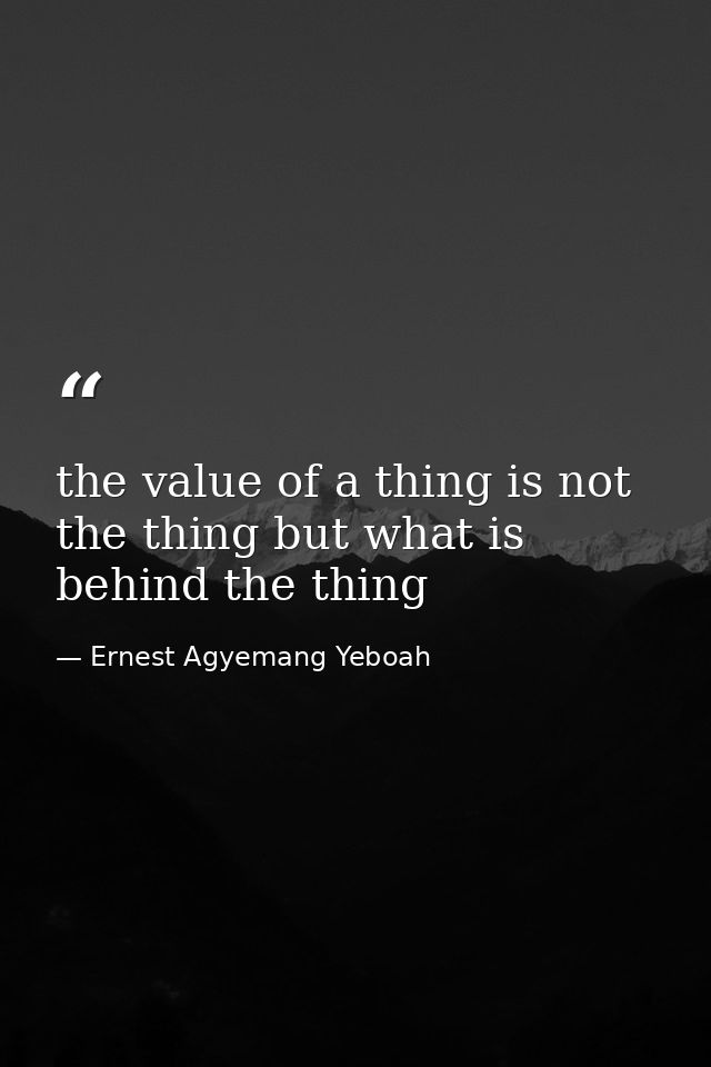 the value of a thing is not the thing but what is behind the thing — Ernest Agyemang Yeboah