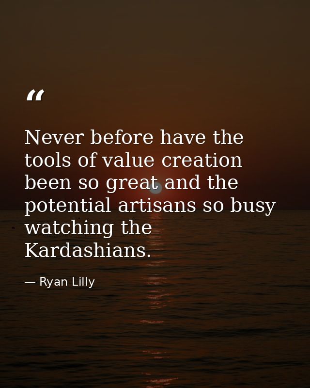 Never before have the tools of value creation been so great and the potential artisans so busy watching the Kardashians. — Ryan Lilly