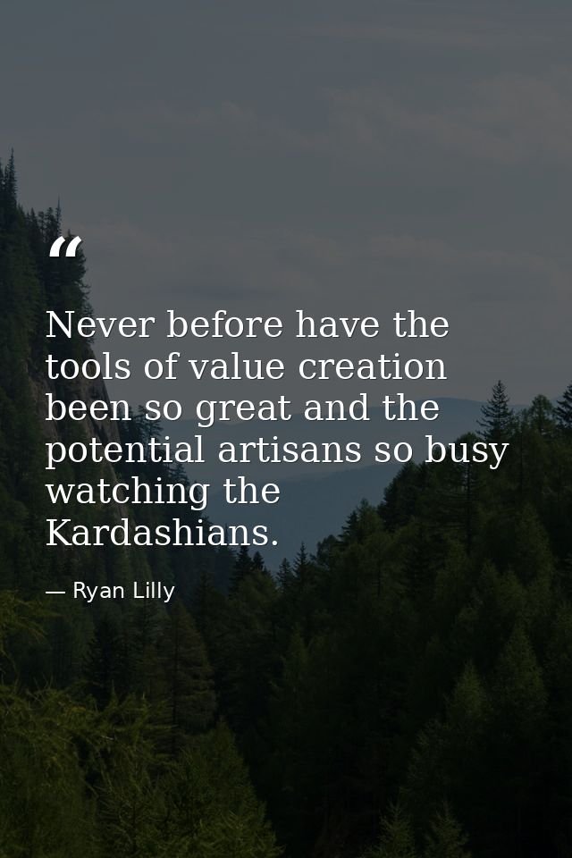Never before have the tools of value creation been so great and the potential artisans so busy watching the Kardashians. — Ryan Lilly