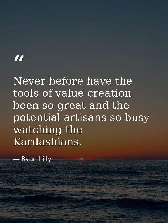 Never before have the tools of value creation been so great and the potential artisans so busy watching the Kardashians. — Ryan Lilly