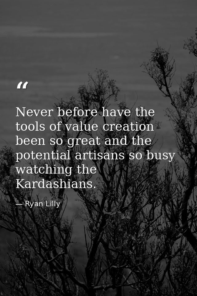Never before have the tools of value creation been so great and the potential artisans so busy watching the Kardashians. — Ryan Lilly