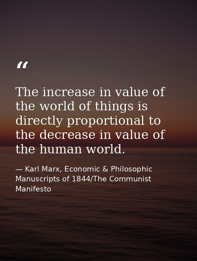 The increase in value of the world of things is directly proportional to the decrease in value of the human world. — Karl Marx, Economic & Philosophic Manuscripts of 1844/The Communist Manifesto