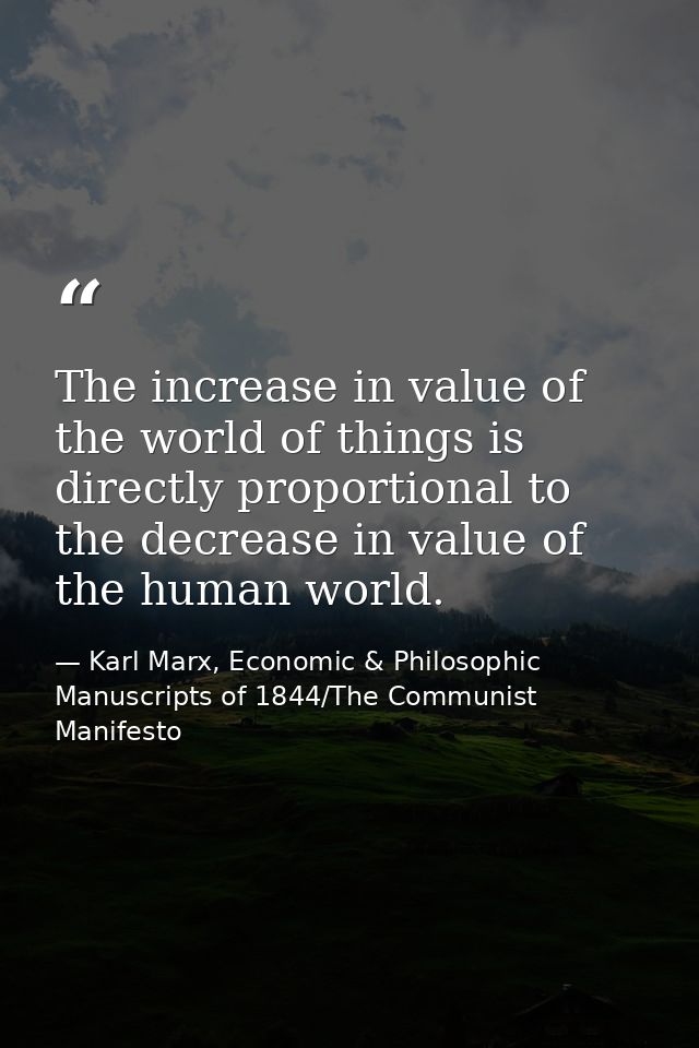 The increase in value of the world of things is directly proportional to the decrease in value of the human world. — Karl Marx, Economic & Philosophic Manuscripts of 1844/The Communist Manifesto
